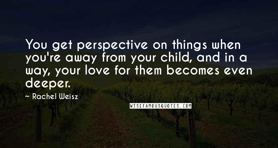 Rachel Weisz Quotes: You get perspective on things when you're away from your child, and in a way, your love for them becomes even deeper.