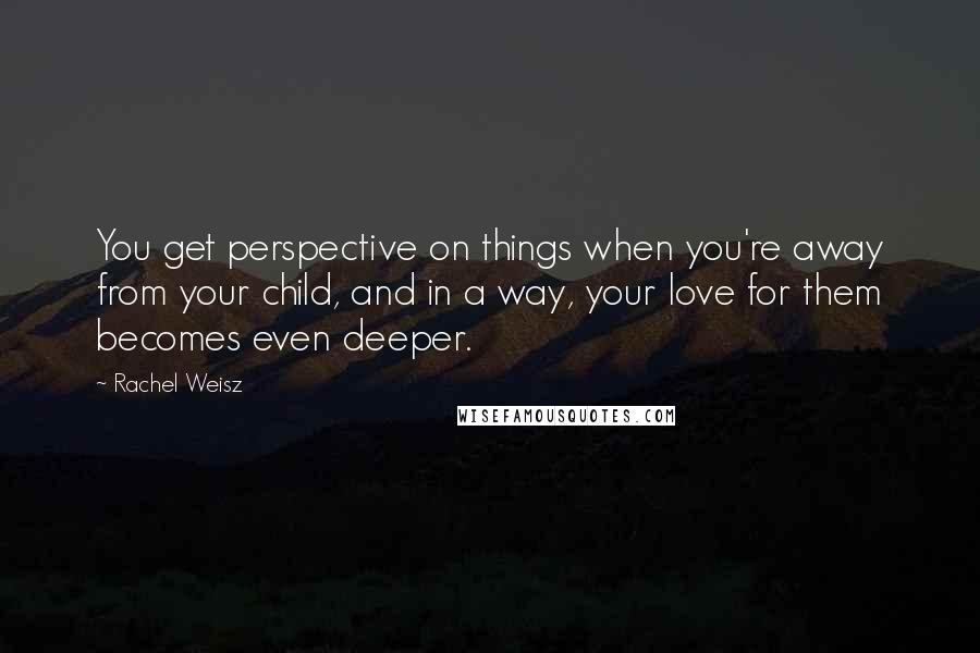 Rachel Weisz Quotes: You get perspective on things when you're away from your child, and in a way, your love for them becomes even deeper.