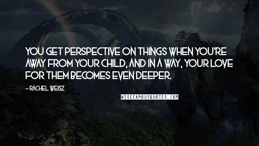 Rachel Weisz Quotes: You get perspective on things when you're away from your child, and in a way, your love for them becomes even deeper.