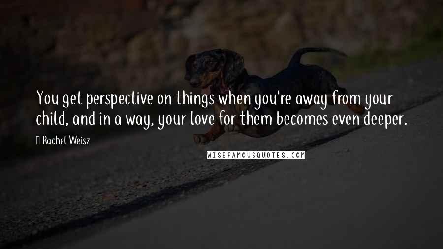 Rachel Weisz Quotes: You get perspective on things when you're away from your child, and in a way, your love for them becomes even deeper.