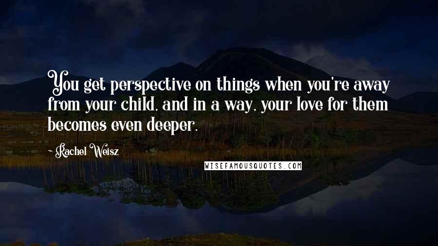 Rachel Weisz Quotes: You get perspective on things when you're away from your child, and in a way, your love for them becomes even deeper.