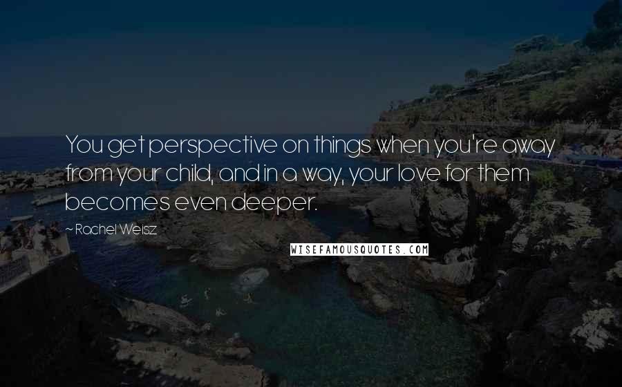 Rachel Weisz Quotes: You get perspective on things when you're away from your child, and in a way, your love for them becomes even deeper.