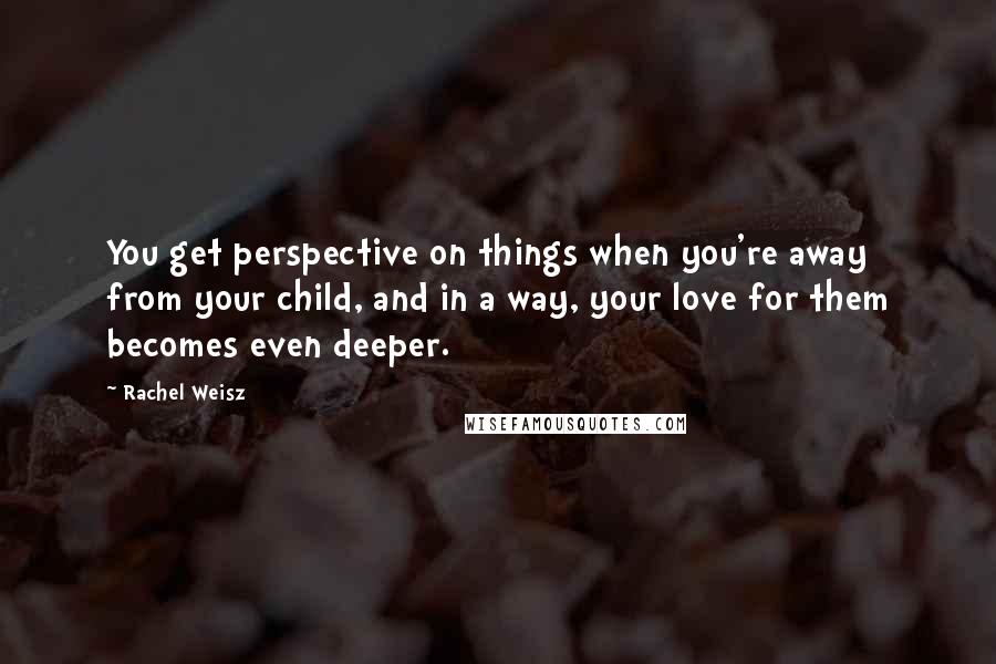 Rachel Weisz Quotes: You get perspective on things when you're away from your child, and in a way, your love for them becomes even deeper.