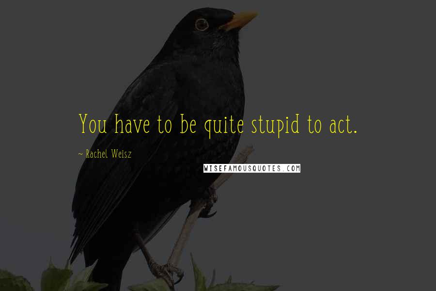 Rachel Weisz Quotes: You have to be quite stupid to act.