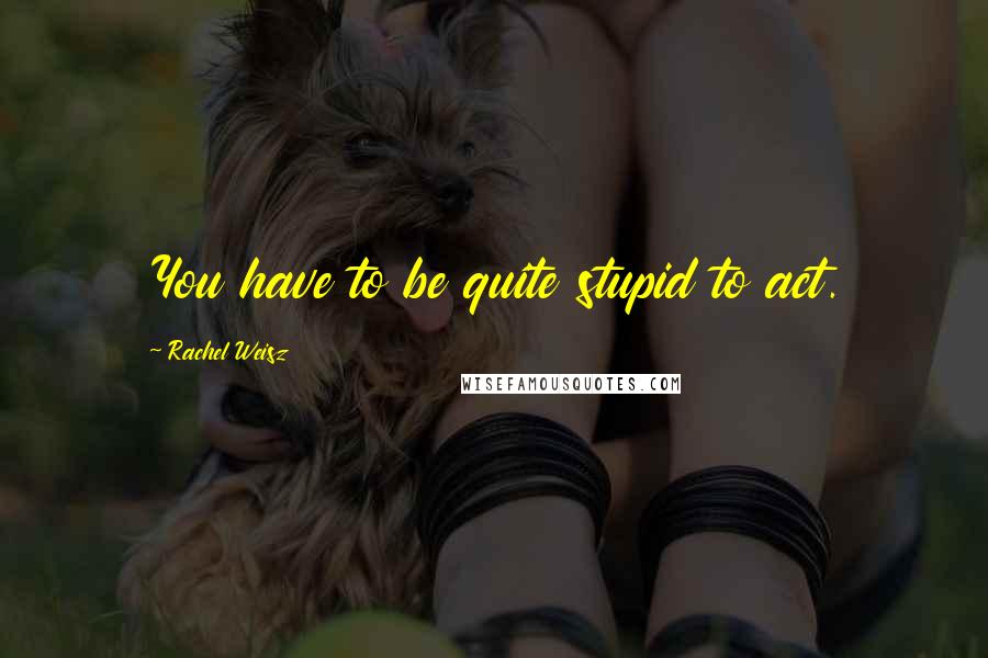 Rachel Weisz Quotes: You have to be quite stupid to act.