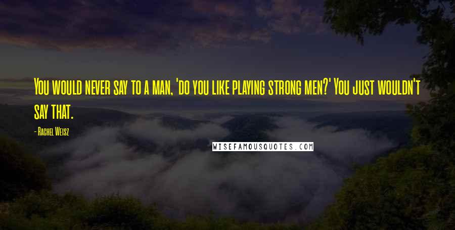 Rachel Weisz Quotes: You would never say to a man, 'do you like playing strong men?' You just wouldn't say that.