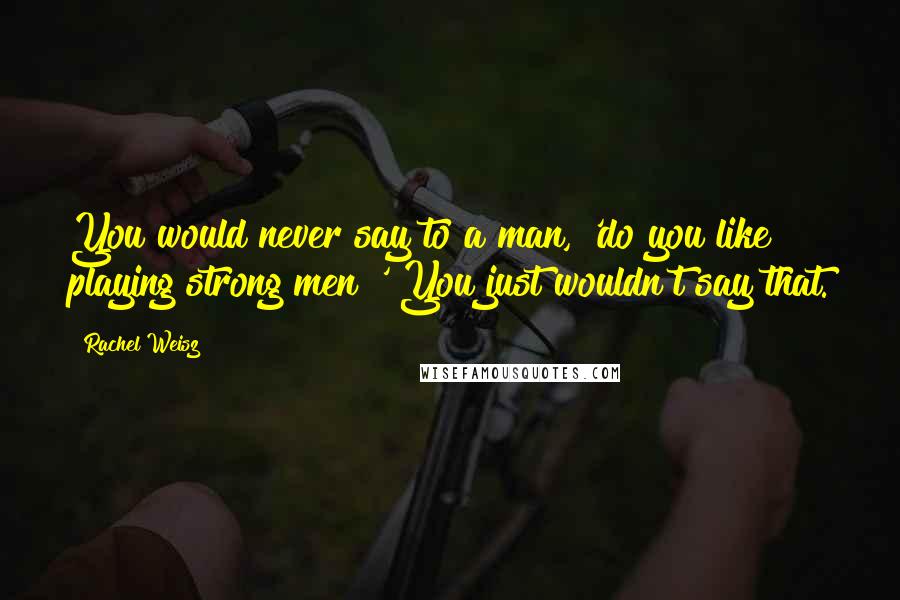 Rachel Weisz Quotes: You would never say to a man, 'do you like playing strong men?' You just wouldn't say that.