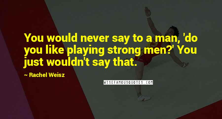 Rachel Weisz Quotes: You would never say to a man, 'do you like playing strong men?' You just wouldn't say that.