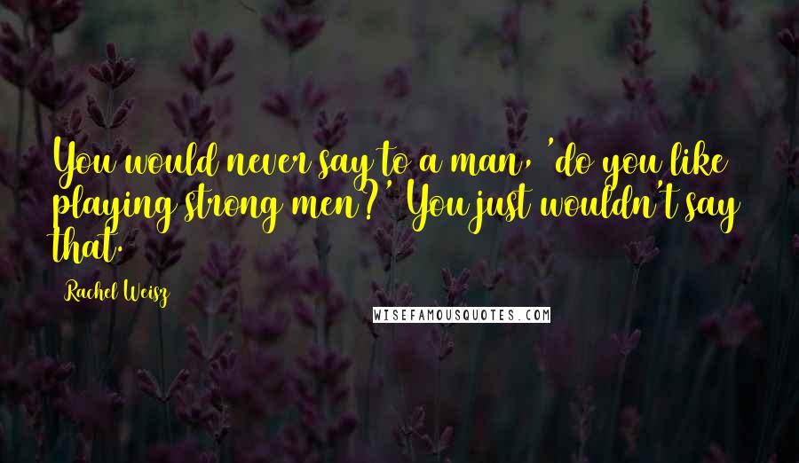 Rachel Weisz Quotes: You would never say to a man, 'do you like playing strong men?' You just wouldn't say that.