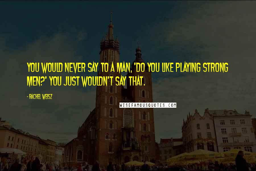 Rachel Weisz Quotes: You would never say to a man, 'do you like playing strong men?' You just wouldn't say that.