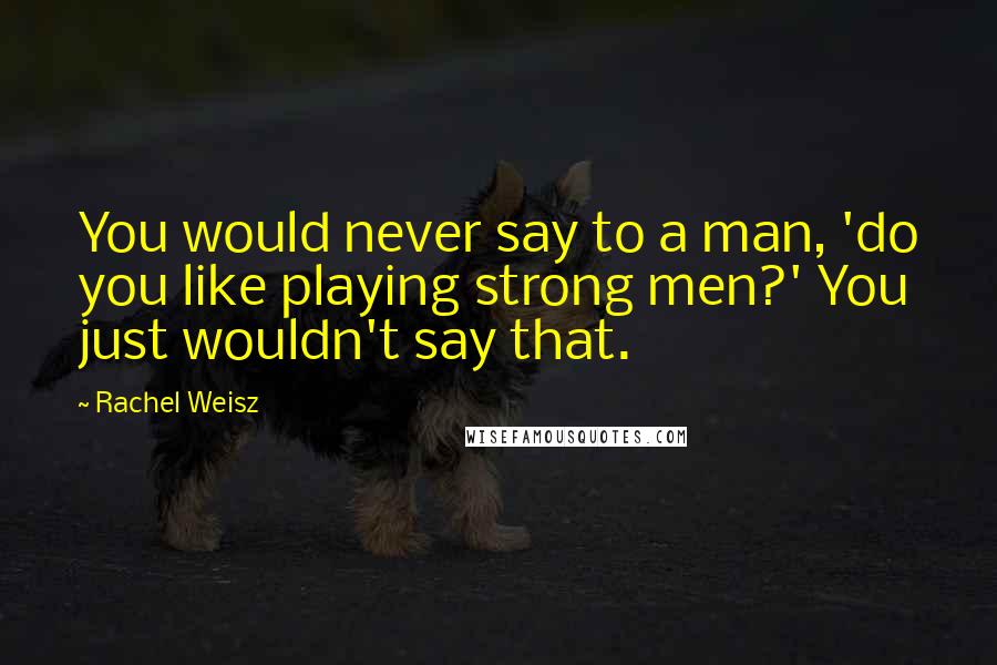 Rachel Weisz Quotes: You would never say to a man, 'do you like playing strong men?' You just wouldn't say that.