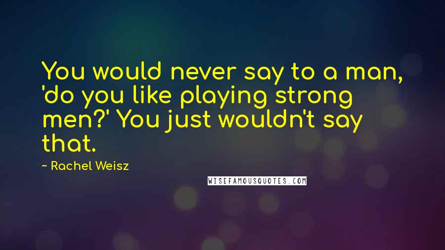 Rachel Weisz Quotes: You would never say to a man, 'do you like playing strong men?' You just wouldn't say that.