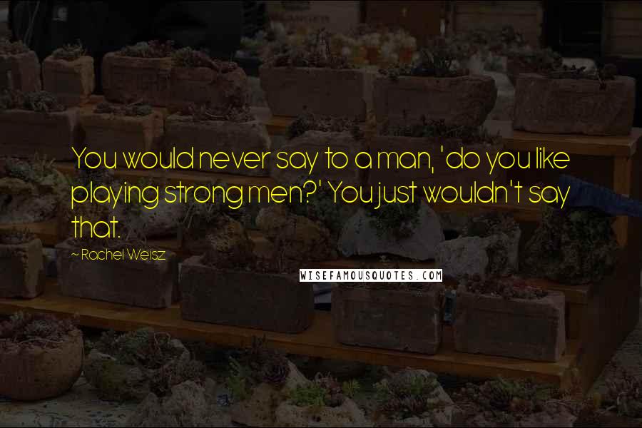 Rachel Weisz Quotes: You would never say to a man, 'do you like playing strong men?' You just wouldn't say that.