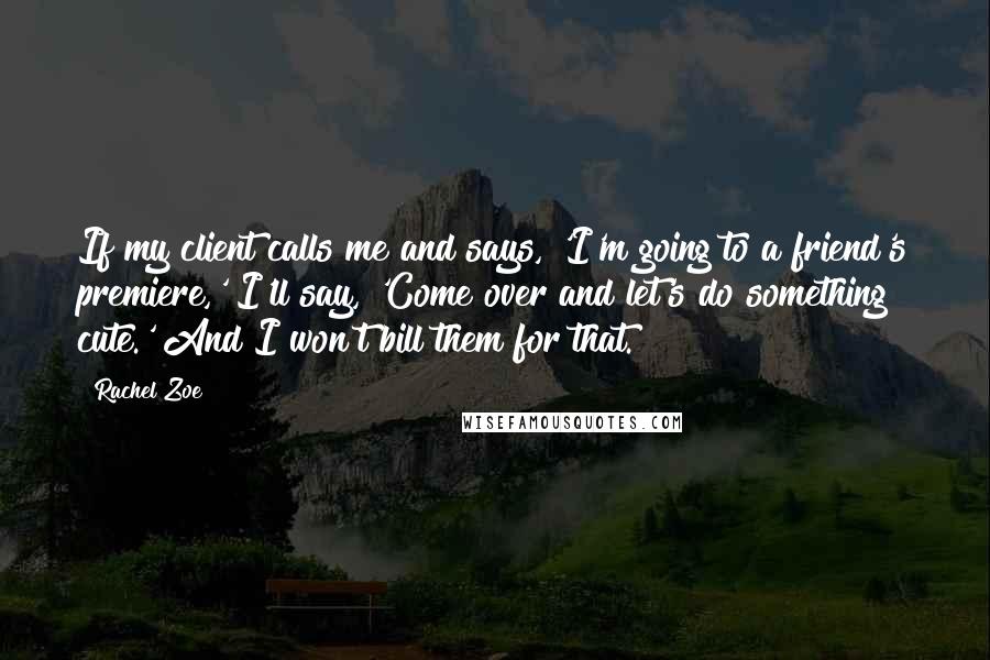 Rachel Zoe Quotes: If my client calls me and says, 'I'm going to a friend's premiere,' I'll say, 'Come over and let's do something cute.' And I won't bill them for that.
