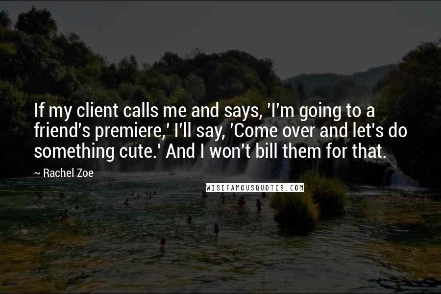 Rachel Zoe Quotes: If my client calls me and says, 'I'm going to a friend's premiere,' I'll say, 'Come over and let's do something cute.' And I won't bill them for that.