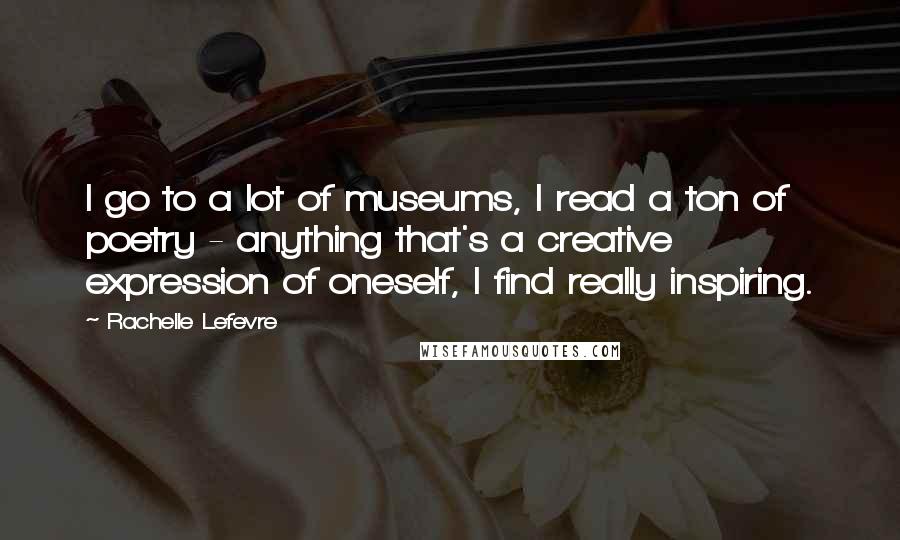 Rachelle Lefevre Quotes: I go to a lot of museums, I read a ton of poetry - anything that's a creative expression of oneself, I find really inspiring.