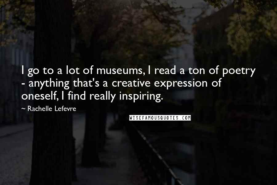 Rachelle Lefevre Quotes: I go to a lot of museums, I read a ton of poetry - anything that's a creative expression of oneself, I find really inspiring.