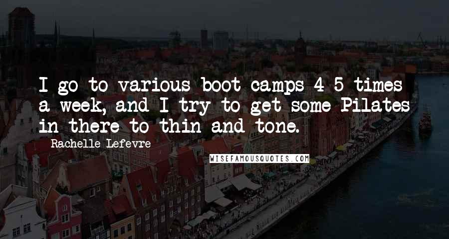 Rachelle Lefevre Quotes: I go to various boot camps 4-5 times a week, and I try to get some Pilates in there to thin and tone.