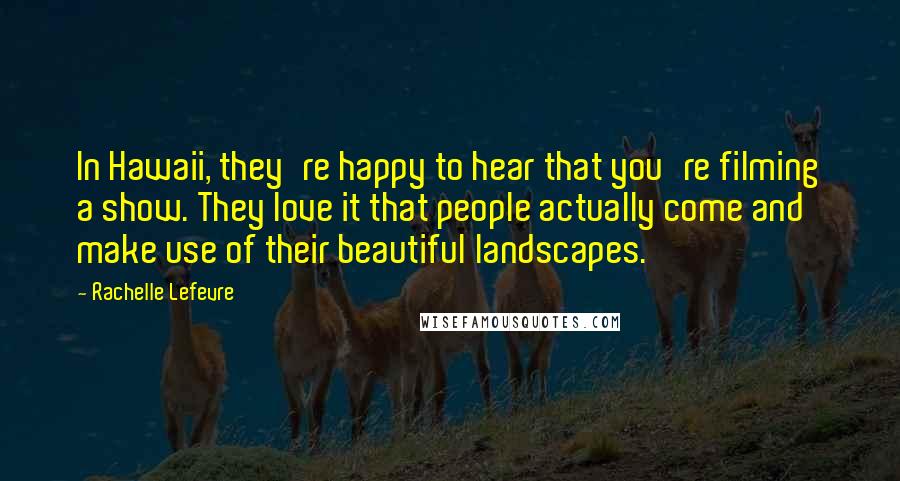 Rachelle Lefevre Quotes: In Hawaii, they're happy to hear that you're filming a show. They love it that people actually come and make use of their beautiful landscapes.