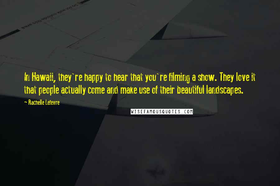 Rachelle Lefevre Quotes: In Hawaii, they're happy to hear that you're filming a show. They love it that people actually come and make use of their beautiful landscapes.