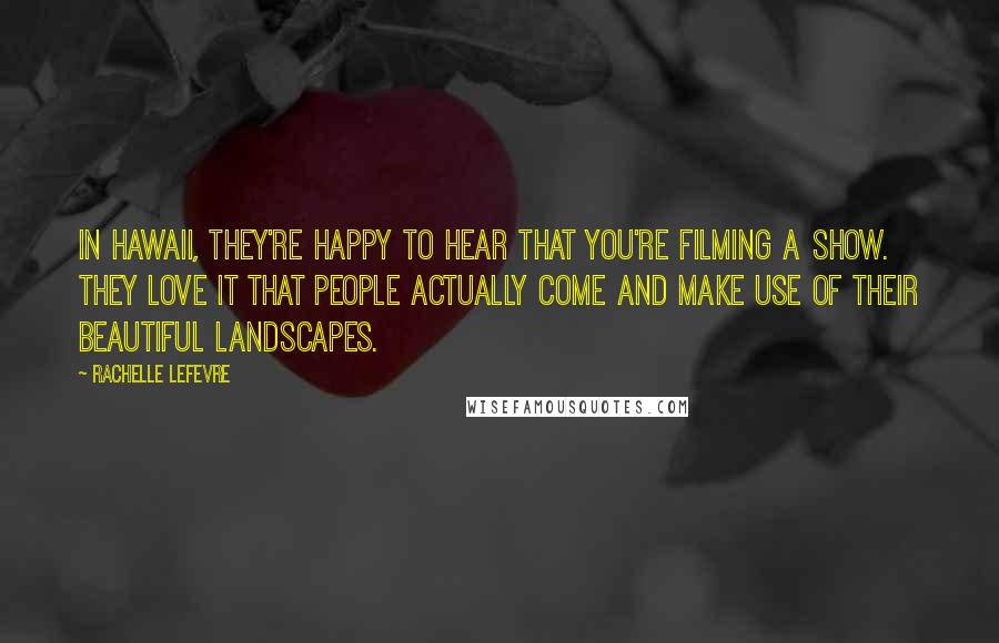 Rachelle Lefevre Quotes: In Hawaii, they're happy to hear that you're filming a show. They love it that people actually come and make use of their beautiful landscapes.