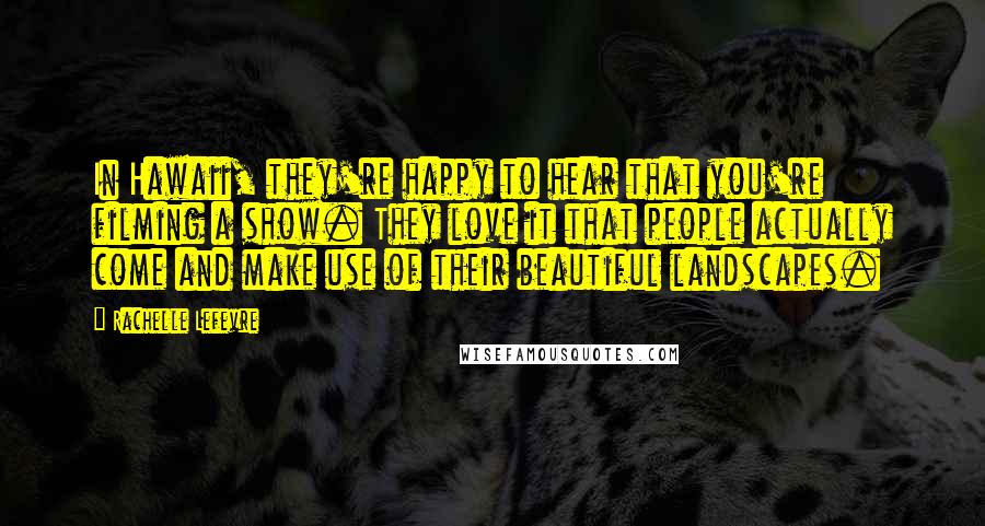Rachelle Lefevre Quotes: In Hawaii, they're happy to hear that you're filming a show. They love it that people actually come and make use of their beautiful landscapes.