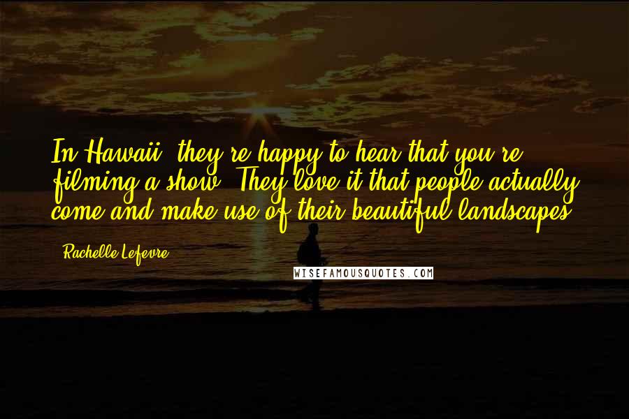 Rachelle Lefevre Quotes: In Hawaii, they're happy to hear that you're filming a show. They love it that people actually come and make use of their beautiful landscapes.