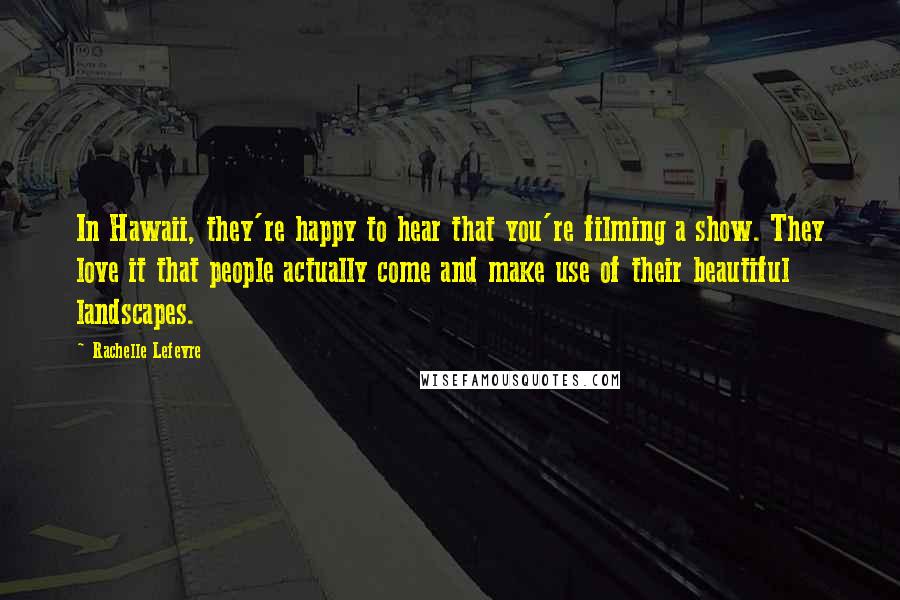 Rachelle Lefevre Quotes: In Hawaii, they're happy to hear that you're filming a show. They love it that people actually come and make use of their beautiful landscapes.