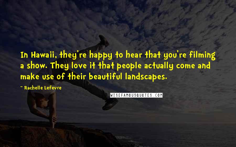 Rachelle Lefevre Quotes: In Hawaii, they're happy to hear that you're filming a show. They love it that people actually come and make use of their beautiful landscapes.