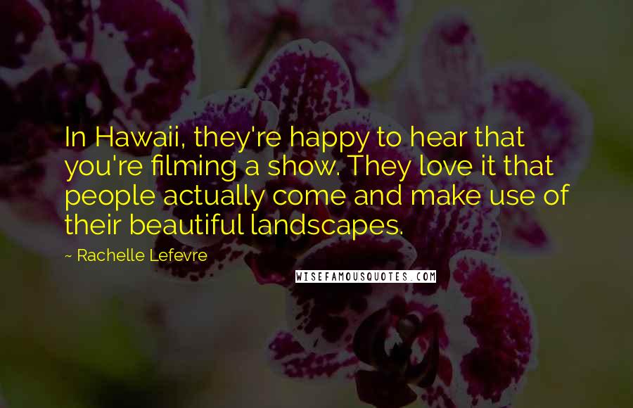 Rachelle Lefevre Quotes: In Hawaii, they're happy to hear that you're filming a show. They love it that people actually come and make use of their beautiful landscapes.