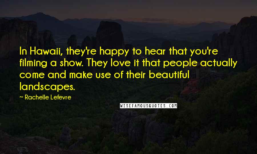 Rachelle Lefevre Quotes: In Hawaii, they're happy to hear that you're filming a show. They love it that people actually come and make use of their beautiful landscapes.