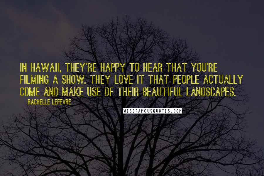 Rachelle Lefevre Quotes: In Hawaii, they're happy to hear that you're filming a show. They love it that people actually come and make use of their beautiful landscapes.