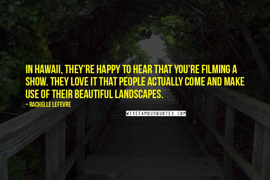 Rachelle Lefevre Quotes: In Hawaii, they're happy to hear that you're filming a show. They love it that people actually come and make use of their beautiful landscapes.