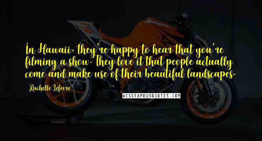 Rachelle Lefevre Quotes: In Hawaii, they're happy to hear that you're filming a show. They love it that people actually come and make use of their beautiful landscapes.