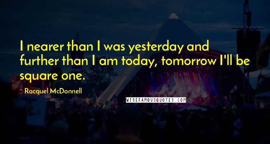 Racquel McDonnell Quotes: I nearer than I was yesterday and further than I am today, tomorrow I'll be square one.