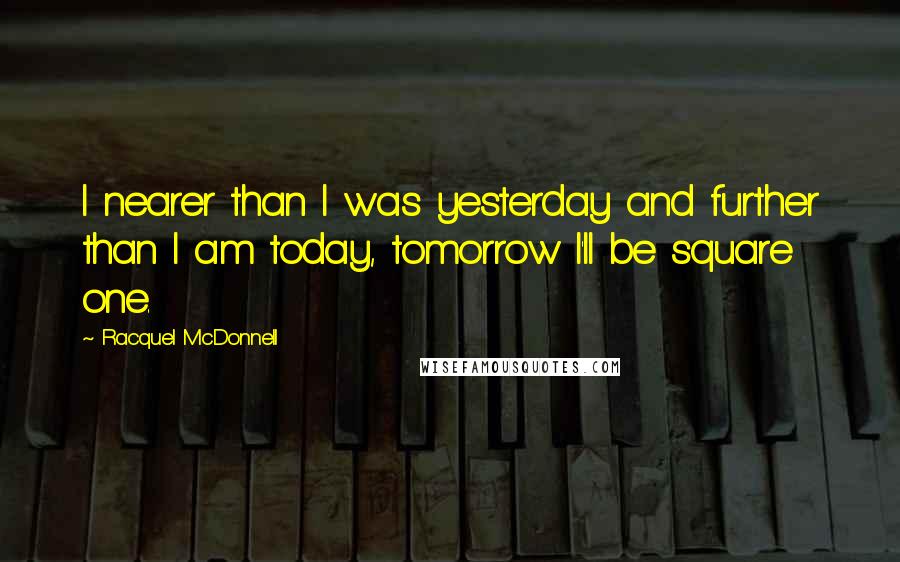 Racquel McDonnell Quotes: I nearer than I was yesterday and further than I am today, tomorrow I'll be square one.