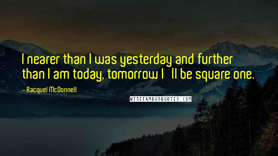 Racquel McDonnell Quotes: I nearer than I was yesterday and further than I am today, tomorrow I'll be square one.