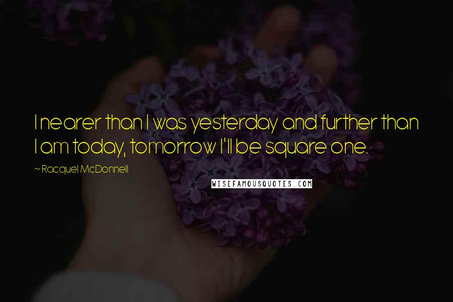 Racquel McDonnell Quotes: I nearer than I was yesterday and further than I am today, tomorrow I'll be square one.