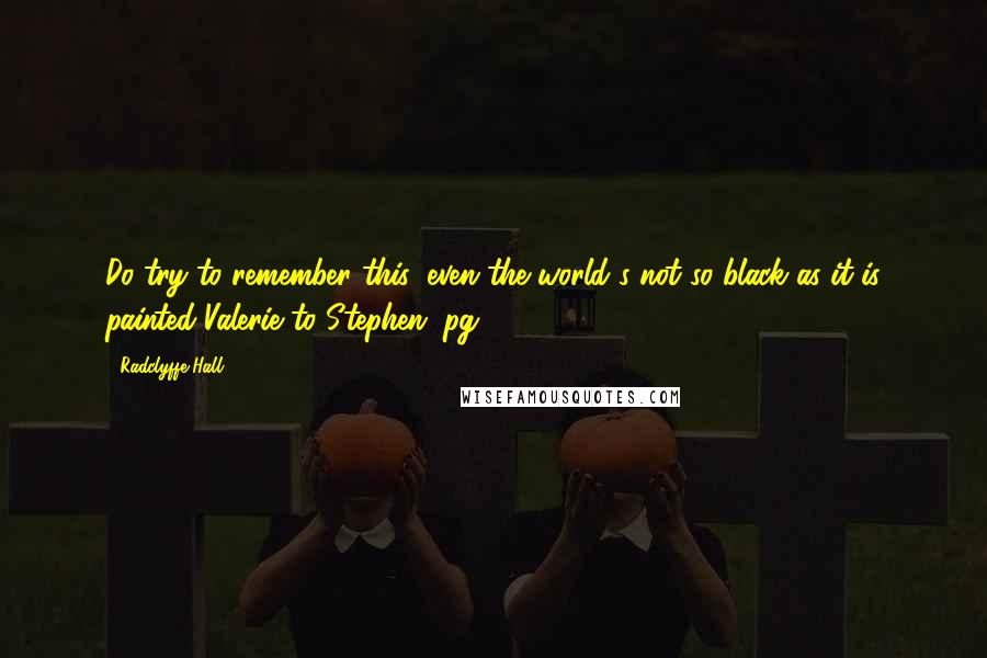 Radclyffe Hall Quotes: Do try to remember this: even the world's not so black as it is painted-Valerie to Stephen (pg. 408)