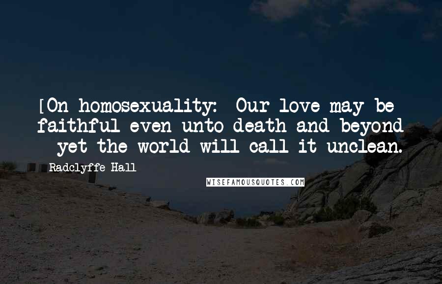 Radclyffe Hall Quotes: [On homosexuality:] Our love may be faithful even unto death and beyond - yet the world will call it unclean.