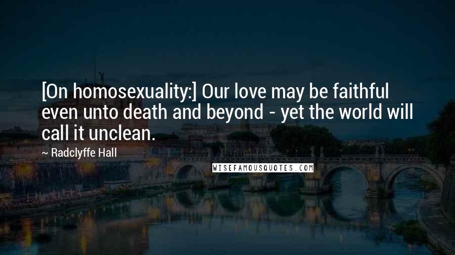 Radclyffe Hall Quotes: [On homosexuality:] Our love may be faithful even unto death and beyond - yet the world will call it unclean.