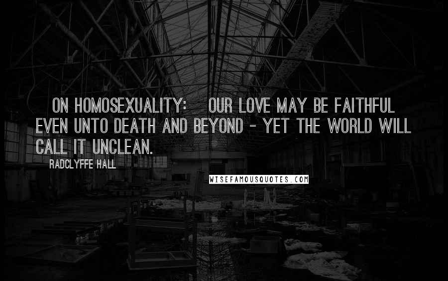 Radclyffe Hall Quotes: [On homosexuality:] Our love may be faithful even unto death and beyond - yet the world will call it unclean.