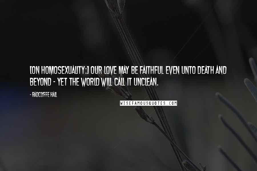Radclyffe Hall Quotes: [On homosexuality:] Our love may be faithful even unto death and beyond - yet the world will call it unclean.
