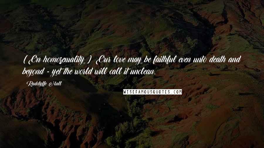 Radclyffe Hall Quotes: [On homosexuality:] Our love may be faithful even unto death and beyond - yet the world will call it unclean.