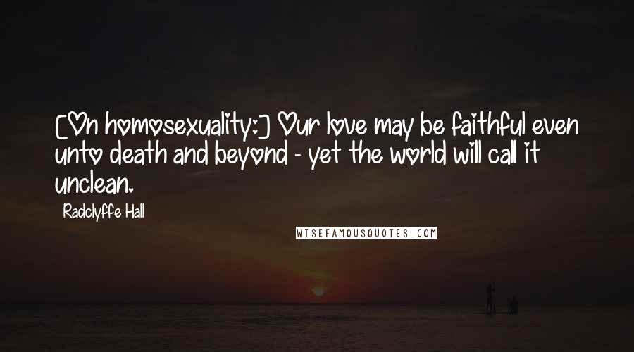 Radclyffe Hall Quotes: [On homosexuality:] Our love may be faithful even unto death and beyond - yet the world will call it unclean.