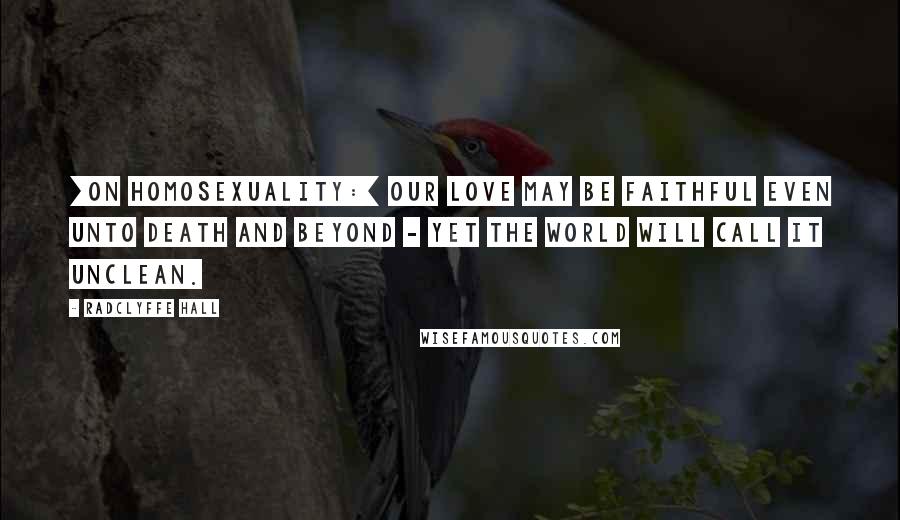 Radclyffe Hall Quotes: [On homosexuality:] Our love may be faithful even unto death and beyond - yet the world will call it unclean.