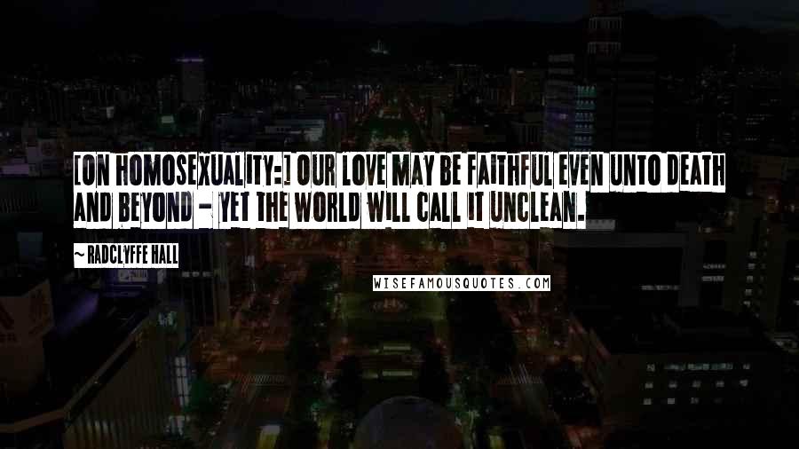 Radclyffe Hall Quotes: [On homosexuality:] Our love may be faithful even unto death and beyond - yet the world will call it unclean.