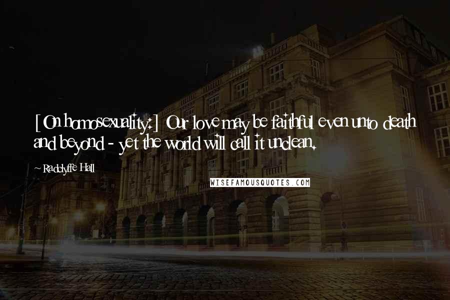 Radclyffe Hall Quotes: [On homosexuality:] Our love may be faithful even unto death and beyond - yet the world will call it unclean.