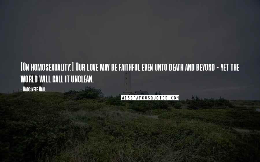 Radclyffe Hall Quotes: [On homosexuality:] Our love may be faithful even unto death and beyond - yet the world will call it unclean.