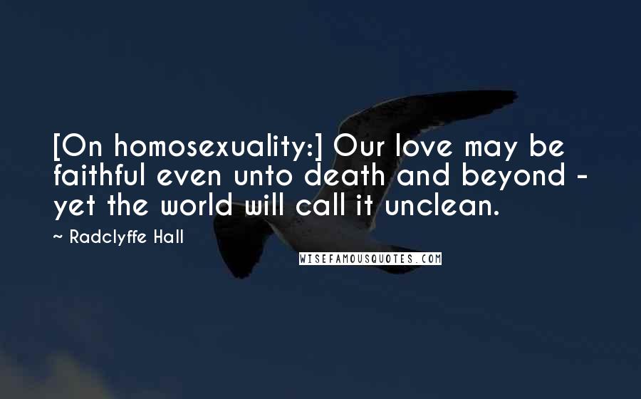 Radclyffe Hall Quotes: [On homosexuality:] Our love may be faithful even unto death and beyond - yet the world will call it unclean.